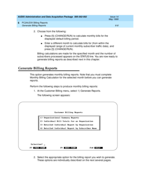 Page 130AUDIX Administration and Data Acquisition Package  585-302-502  Issue 14
May 1999
PC2AUDIX Billing Reports 
6-8 Generate Billing Reports 
6
2. Choose from the following : 
nPress   (CHANGE/RUN) to c alc ulate monthly b ills for the 
displayed default billing period. 
nEnter a d ifferent month to c alc ulate b ills for (from within the 
d isp layed  rang e of c urrent monthly sub sc rib er traffic  d ata), and 
p ress   (CHANGE/RUN). 
Billing c alc ulations are mad e for the sp ec ified  month and  the...