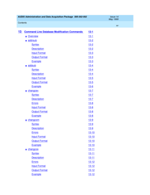 Page 15AUDIX Administration and Data Acquisition Package  585-302-502  Issue 14
May 1999
Contents 
xv  
13 Command Line Database Modification Commands 13-1
nOverview13-1
naddrsub13-2
Syntax13-2
Description13-2
Input Format13-3
Output Format13-3
Example13-3
naddsub13-4
Syntax13-4
Description13-4
Input Format13-5
Output Format13-5
Example13-6
nchangcex13-7
Syntax13-7
Description13-7
Errors13-8
Input Format13-8
Output Format13-8
Example13-8
nchangcom13-9
Syntax13-9
Description13-9
Errors13-10
Input Format13-10...