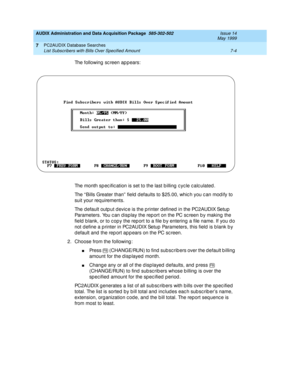 Page 142AUDIX Administration and Data Acquisition Package  585-302-502  Issue 14
May 1999
PC2AUDIX Database Searches 
7-4 List Subscribers with Bills Over Specified Amount 
7
The following sc reen appears: 
The month sp ec ific ation is set to the last b illing  c yc le c alc ulated . 
The “ Bills Greater than”  field  d efaults to $25.00, whic h you c an mod ify to 
suit your req uirements. 
The d efault outp ut d evic e is the p rinter d efined in the PC2AUDIX Setup  
Parameters. You c an d isp lay the rep ort...