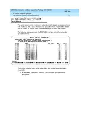 Page 145AUDIX Administration and Data Acquisition Package  585-302-502  Issue 14
May 1999
PC2AUDIX Database Searches 
7-7 List Subscriber Space Threshold Exceptions 
7
List Subscriber Space Threshold 
Exceptions
This option searc hes the most rec ent sub sc rib er traffic  d ata to loc ate subsc ribers 
with mailb oxes that exc eed  the sp ec ified  sp ac e threshold . Note that this d ata is 
only as c urrent as the last traffic  d ata retrieved  from the voic e mail system. 
The following is an examp le of the...