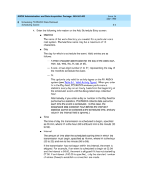 Page 150AUDIX Administration and Data Acquisition Package  585-302-502  Issue 14
May 1999
Scheduling PC2AUDIX Data Retrieval 
8-4 Scheduling Events 
8
4. Enter the following  information on the Ad d  Sc hed ule Entry sc reen: 
nMac hine 
The name of the work d irec tory you c reated  for a partic ular voic e 
mail system. The Mac hine name may b e a maximum of 10 
characters. 
nDay 
The d ay for whic h to sc hed ule the event. Valid  entries are as 
follows: 
— A three-c harac ter abb reviation for the d ay of...