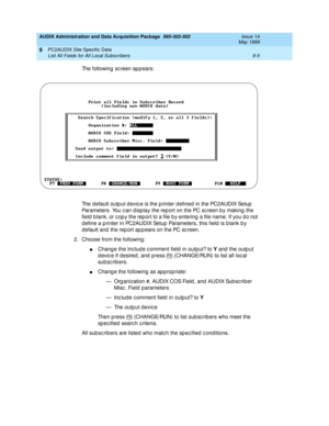 Page 163AUDIX Administration and Data Acquisition Package  585-302-502  Issue 14
May 1999
PC2AUDIX Site Specific Data 
9-5 List All Fields for All Local Subscribers 
9
The following sc reen appears: 
The d efault outp ut d evic e is the p rinter d efined in the PC2AUDIX Setup  
Parameters. You c an d isp lay the rep ort on the PC sc reen b y making  the 
field  b lank, or c op y the rep ort to a file b y entering  a file name. If you d o not 
d efine a p rinter in PC2AUDIX Setup  Parameters, this field  is b...