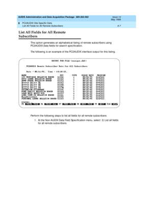 Page 165AUDIX Administration and Data Acquisition Package  585-302-502  Issue 14
May 1999
PC2AUDIX Site Specific Data 
9-7 List All Fields for All Remote Subscribers 
9
List All Fields for All Remote 
Subscribers
This option generates an alphabetic al listing of remote subsc ribers using 
PC2AUDIX d ata field s for searc h sp ec ific ation. 
The following is an examp le of the PC2AUDIX interfac e output for this listing .
Perform the following  step s to list all field s for all remote sub sc rib ers: 
1. At the...