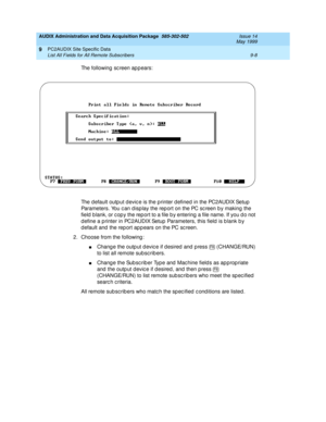 Page 166AUDIX Administration and Data Acquisition Package  585-302-502  Issue 14
May 1999
PC2AUDIX Site Specific Data 
9-8 List All Fields for All Remote Subscribers 
9
The following sc reen appears: 
The d efault outp ut d evic e is the p rinter d efined in the PC2AUDIX Setup  
Parameters. You c an d isp lay the rep ort on the PC sc reen b y making  the 
field  b lank, or c op y the rep ort to a file b y entering  a file name. If you d o not 
d efine a p rinter in PC2AUDIX Setup  Parameters, this field  is b...