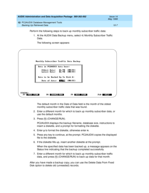 Page 173AUDIX Administration and Data Acquisition Package  585-302-502  Issue 14
May 1999
PC2AUDIX Database Management Tools 
10-7 Backing Up Retrieved Data 
10
Perform the following  step s to bac k up  monthly sub sc rib er traffic  d ata: 
1. At the AUDIX Data Bac kup  menu, selec t 4) Monthly Sub sc rib er Traffic  
Data.
The following sc reen appears:
The d efault month in the Date of Data field  is the month of the oldest 
monthly sub sc riber traffic  d ata that was found . 
2. Enter a d ifferent month...