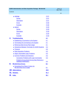 Page 19AUDIX Administration and Data Acquisition Package  585-302-502  Issue 14
May 1999
Contents 
xix  
nsetalogp13-51
Syntax13-51
Description13-51
Errors13-52
Example13-52
nsetscdr13-53
Syntax13-53
Description13-53
Errors13-54
Example13-54
A Troubleshooting A-1
nEstablishing a Connection to the SystemA-1
nTerminating the Connecting to the SystemA-1
nRetrieving Data During Peak UsageA-1
nInteractions Between Terminals On AUDIX SystemsA-2
nTimeoutsA-2
nData Acquisition ProblemsA-2
nAlogin (Automated Login)...