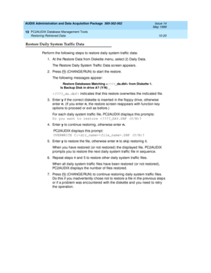 Page 186AUDIX Administration and Data Acquisition Package  585-302-502  Issue 14
May 1999
PC2AUDIX Database Management Tools 
10-20 Restoring Retrieved Data 
10
Restore Daily System Traffic Data
Perform the following  step s to restore d aily system traffic  d ata: 
1. At the Restore Data from Diskette menu, selec t 2) Daily Data. 
The Restore Daily System Traffic  Data sc reen ap p ears.
2. Press   (CHANGE/RUN) to start the restore. 
The following messag es ap p ear: 
Restore Databases Matching 