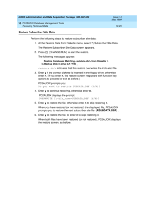 Page 191AUDIX Administration and Data Acquisition Package  585-302-502  Issue 14
May 1999
PC2AUDIX Database Management Tools 
10-25 Restoring Retrieved Data 
10
Restore Subscriber Site Data
Perform the following  step s to restore sub sc rib er site d ata: 
1. At the Restore Data from Diskette menu, selec t 7) Sub sc rib er Site Data. 
The Restore Sub sc rib er Site Data sc reen app ears.
2. Press   (CHANGE/RUN) to start the restore. 
The following messag es ap p ear: 
Restore Databases Matching  from Diskette...