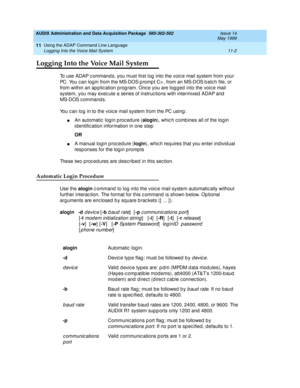 Page 194AUDIX Administration and Data Acquisition Package  585-302-502  Issue 14
May 1999
Using the ADAP Command Line Language 
11-2 Logging Into the Voice Mail System 
11
Logging Into the Voice Mail System
To use ADAP c ommand s, you must first log  into the voic e mail system from your 
PC. You c an log in from the MS-DOS p romp t C> , from an MS-DOS b atc h file, or 
from within an ap p lic ation p rog ram. Onc e you are log g ed  into the voic e mail   
system, you may exec ute a series of instruc tions with...