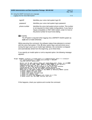 Page 196AUDIX Administration and Data Acquisition Package  585-302-502  Issue 14
May 1999
Using the ADAP Command Line Language 
11-4 Logging Into the Voice Mail System 
11
NOTE:
Th e  -P
 op tion is req uired  when log g ing  into a DEFINITY AUDIX system as 
cust
 and  is invalid  otherwise. 
While exec uting  this c ommand , the software makes three attemp ts to c onnec t 
with the voic e mail system. If the -R
 (retry) op tion flag  is set and errors oc c ur   
d uring the log in (suc h as an invalid  log in...