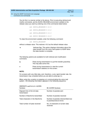 Page 203AUDIX Administration and Data Acquisition Package  585-302-502  Issue 14
May 1999
Using the ADAP Command Line Language 
11-11 Command Line Commands 
11
  When using the -v
 op tion or p ressing  v
 in c ommunic ating  the voic e mail 
  system,  the following  information ap p ears in the following  seq uenc e: 
You d o this in a manner similar to the ab ove. Prior to exec uting  retrieval and  
mod ify c ommand s, set the AUDIX_RELEASE environment variab le to the 
release value you want b y entering...