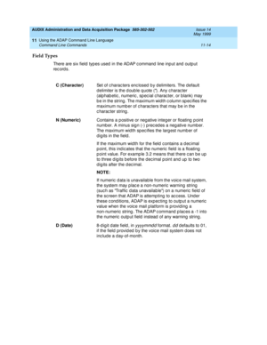 Page 206AUDIX Administration and Data Acquisition Package  585-302-502  Issue 14
May 1999
Using the ADAP Command Line Language 
11-14 Command Line Commands 
11
Field Types
There are six field  typ es used  in the ADAP c ommand  line inp ut and  outp ut 
rec ord s.
C (Character)
Set of c harac ters enc losed  b y d elimiters. The d efault 
d elimiter is the d oub le q uote (). Any c harac ter 
(alp hab etic , numeric , sp ec ial c harac ter, or blank) may 
b e in the string . The maximum wid th c olumn sp ec...