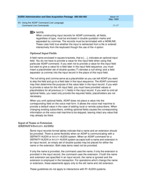 Page 209AUDIX Administration and Data Acquisition Package  585-302-502  Issue 14
May 1999
Using the ADAP Command Line Language 
11-17 Command Line Commands 
11
NOTE:
When c onstruc ting  inp ut rec ord s for ADAP c ommand s, all field s, 
reg ard less of typ e, must b e enc losed  in d oub le q uotation marks and  
sep arated  b y c ommas. The rec ord s must b e terminated  with a NEWLINE. 
These rules hold  true whether the inp ut is red irec ted  from a file or entered  
interac tively from the keyb oard...