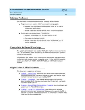 Page 22AUDIX Administration and Data Acquisition Package  585-302-502  Issue 14
May 1999
About This Document 
xxii Intended Audiences 
Intended Audiences 
This d oc ument c ontains information for the following  two aud ienc es: 
nProg rammers who use the ADAP c ommand  line lang uag e to: 
— Retrieve d ata from the voic e mail system to the PC for use in 
c ustomized  ap plic ations 
— Modify subscriber records directly in the voice mail database 
nSystem ad ministrators who use PC2AUDIX to: 
— Retrieve...