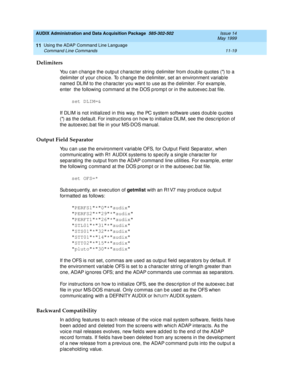 Page 211AUDIX Administration and Data Acquisition Package  585-302-502  Issue 14
May 1999
Using the ADAP Command Line Language 
11-19 Command Line Commands 
11
Delimiters 
You can change the output character string delimiter from double quotes () to a 
d elimiter of your c hoic e. To c hang e the d elimiter, set an environment variab le 
named  DLIM to the c harac ter you want to use as the d elimiter. For examp le, 
enter  the following c ommand at the DOS p romp t or in the autoexec .b at file. 
set DLIM=&...