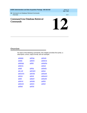 Page 217Command Line Database Retrieval Commands 
12-1 Overview 
12
AUDIX Administration and Data Acquisition Package  585-302-502  Issue 14
May 1999
12
Command Line Database Retrieval 
Commands
Overview
For eac h of the following  c ommand s, this c hap ter p rovid es the syntax, a 
d esc rip tion, errors, outp ut format, and  an examp le.
getaalar
getfraggetrsub
getadjg etlimitgetserve
getalogpgetlistgetspfea
getanncgetsub
getattgetlogg etswitc
get_cdrg etmaintgetsys
getcommgetmlistg etsysat
getcosgetnetg...