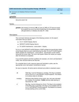 Page 218AUDIX Administration and Data Acquisition Package  585-302-502  Issue 14
May 1999
Command Line Database Retrieval Commands 
12-2 getaalar 
12
getaalar
Get ac tive alarm list 
Syntax 
getaalar
 [-d 
mmd dyy] [-t
 hhmm]  [-M
 y/n]  [-m
 y/n]  [-W
 y/n]  [-T
 resourc e-typ e]
[-L
 loc ation]  [-n
 nnnn] [-u 
unit]  [-l 
level]  [-p
 nn]  [-c
 fault/alarm c od e]  
[-A
 application] [-r
 release] [-v
] [-w
] [-V
 >  ofile]  
Description 
This c ommand  retrieves all p ag es of the following sc reens, for the...