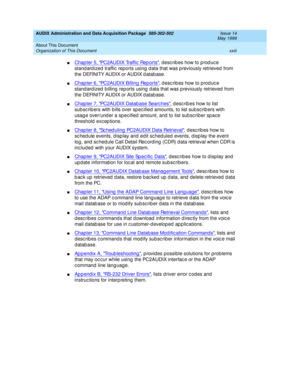 Page 23AUDIX Administration and Data Acquisition Package  585-302-502  Issue 14
May 1999
About This Document 
xxiii Organization of This Document 
nChapter 5, PC2AUDIX Traffic  Rep orts, describes how to produce 
stand ard ized  traffic  reports using  d ata that was p reviously retrieved  from 
the DEFINITY AUDIX or AUDIX d atab ase. 
nChapter 6, PC2AUDIX Billing  Rep orts, describes how to produce 
standardized billing reports using data that was previously retrieved from 
the DEFINITY AUDIX or AUDIX d atab...