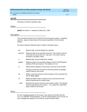 Page 223AUDIX Administration and Data Acquisition Package  585-302-502  Issue 14
May 1999
Command Line Database Retrieval Commands 
12-7 getadj 
12
getadj
Get ad junc t mac hine translation d ata 
Syntax 
getadj
 -m
 machine  -r release [-v
] [-w
] [-V
] [> ofile] 
Description 
This c ommand  retrieves the R1 AUDIX (R1V5 and  b eyond ) system : translation : 
mac hine : ad junc t sc reen d ata for the mac hine sp ec ified  in the c ommand  
op tions. 
No inp ut is required . Retrieved  data is written to stand...