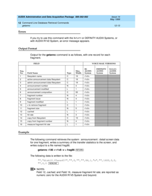 Page 229AUDIX Administration and Data Acquisition Package  585-302-502  Issue 14
May 1999
Command Line Database Retrieval Commands 
12-13 getannc 
12
Errors 
If you try to use this c ommand  with the INTUITY or DEFINITY AUDIX Systems, or 
with AUDIX R1V2 System, an error messag e ap p ears. 
Output Format
Outp ut for the getannc
 c ommand  is as follows, with one rec ord  for eac h 
frag ment.
Example 
The following  c ommand  retrieves the system : announc ement : d etail sc reen d ata 
for one frag ment,...