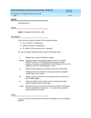 Page 230AUDIX Administration and Data Acquisition Package  585-302-502  Issue 14
May 1999
Command Line Database Retrieval Commands 
12-14 getatt 
12
getatt
Get attend ant list 
Syntax 
getatt
 [-r release] [-v
] [-w
] [-V
] [> ofile] 
Description 
This c ommand  retrieves all p ag es for the following  sc reens: 
nINTUITY AUDIX  List Attend ants
nDEFINITY AUDIX  List Attend ants 
nR1 AUDIX (R1V3 and  b eyond ) list : attend ant 
No inp ut is required . Retrieved  data is written to stand ard outp ut. 
Errors 
If...