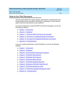 Page 24AUDIX Administration and Data Acquisition Package  585-302-502  Issue 14
May 1999
About This Document 
xxiv How to Use This Document 
How to Use This Document 
This d oc ument reflec ts the uniq ue interests, req uirements, and  skill levels of the 
d iverse audienc es who use ADAP. Information is org anized  in Fs that meet the 
sp ec ific  tec hnic al req uirements of eac h aud ienc e. 
If you are a p rogrammers using  the ADAP c ommand  line lang uage, you will use 
the following  c hap ters:...