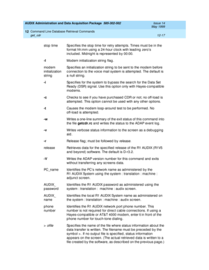 Page 233AUDIX Administration and Data Acquisition Package  585-302-502  Issue 14
May 1999
Command Line Database Retrieval Commands 
12-17 get_cdr 
12
stop  time Sp ec ifies the stop  time for retry attemp ts. Times must b e in the 
format hh:mm using  a 24-hour c loc k with lead ing  zero’s 
inc lud ed . Midnig ht is rep resented  b y 00:00. 
-I
Mod em initialization string  flag . 
mod em 
initialization 
stringSp ec ifies an initialization string  to b e sent to the modem b efore 
c onnec tion to the voic e...