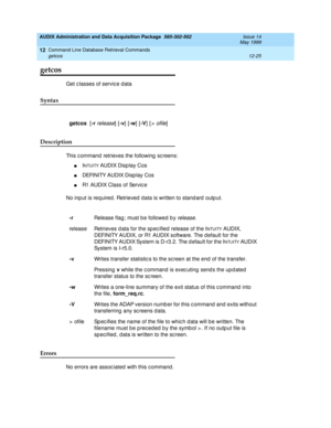 Page 241AUDIX Administration and Data Acquisition Package  585-302-502  Issue 14
May 1999
Command Line Database Retrieval Commands 
12-25 getcos 
12
getcos
Get classes of service d ata 
Syntax 
Description 
This c ommand  retrieves the following  sc reens: 
nINTUITY AUDIX Disp lay Cos
nDEFINITY AUDIX Disp lay Cos
nR1 AUDIX Class of Service 
No inp ut is required . Retrieved  data is written to stand ard outp ut. 
Errors 
No errors are assoc iated  with this c ommand . 
getcos
  [-r release] [-v
] [-w
] [-V
] [>...