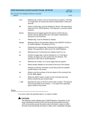 Page 248AUDIX Administration and Data Acquisition Package  585-302-502  Issue 14
May 1999
Command Line Database Retrieval Commands 
12-32 geterror 
12
Errors 
If no errors matc h the sp ec ified  searc h, no outp ut is written. 
!CAUTION:
The following c aution ap p lies only to AUDIX Systems: If op erators on the 
loc al maintenanc e terminal (LMT) and the loc al ad ministration terminal 
(LAT) c onc urrently ac c ess the same sc reen information, outp ut on either 
terminal c ould  p rematurely terminate or...