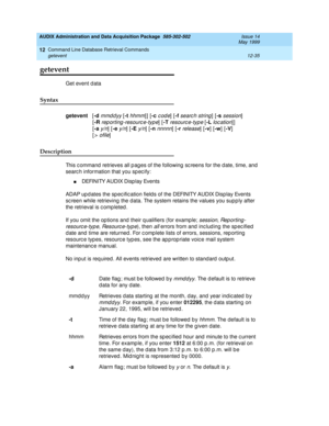 Page 251AUDIX Administration and Data Acquisition Package  585-302-502  Issue 14
May 1999
Command Line Database Retrieval Commands 
12-35 getevent 
12
getevent
Get event d ata 
Syntax 
getevent
   [-d
 mmddyy [-t
 hhmm]] [-c
 code] [-f
 searc h string] [-s
 session]
     [-R
 
reporting-resource-type] [-T
 resource-typ e [-L loc ation]]
     [-a
 
y/n] [-e
 y/n] [-E
 y/n] [-n
 nnnnn] [-r release] [-v
] [-w
] [-V
]
     [
> ofile]
Description 
This c ommand  retrieves all p ag es of the following  sc reens for...