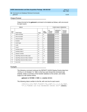 Page 254AUDIX Administration and Data Acquisition Package  585-302-502  Issue 14
May 1999
Command Line Database Retrieval Commands 
12-38 getevent 
12
Output Format
Outp ut format for the getevent
 c ommand  is formatted  as follows, with one rec ord  
for eac h event.
Example 
The following  c ommand  retrieves the DEFINITY AUDIX Display Events d ata from 
12:25 p .m. on Oc tob er 14, 1994, to the hour and  minute the c ommand  was 
entered , writes a summary of the transfer statistic s to the sc reen, and...