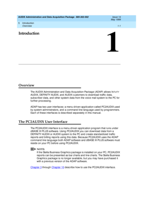 Page 27Introduction 
1-1 Overview 
1
AUDIX Administration and Data Acquisition Package  585-302-502  Issue 14
May 1999
1
Introduction
Overview 
The AUDIX Administration and Data Acquisition Pac kage (ADAP) allows INTUITY 
AUDIX, DEFINITY AUDIX, and  AUDIX c ustomers to download  traffic  d ata, 
sub sc rib er d ata, and  other system d ata from the voic e mail system to the PC for 
further p roc essing . 
ADAP has two user interfac es: a menu-d riven ap p lic ation c alled  PC2AUDIX used  
b y system ad...