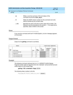 Page 262AUDIX Administration and Data Acquisition Package  585-302-502  Issue 14
May 1999
Command Line Database Retrieval Commands 
12-46 getfrag 
12
Errors 
If you use this c ommand  with the R1 AUDIX System, an error messag e ap pears 
on the sc reen. 
Output Format
Outp ut for the getfrag
 c ommand  is as follows.
Example 
The following c ommand retrieves the INTUITY or DEFINITY AUDIX Disp lay        
Frag ment sc reen data for frag ment 25 for the “ stand ard ”  announc ement set and  
writes outp ut to a...