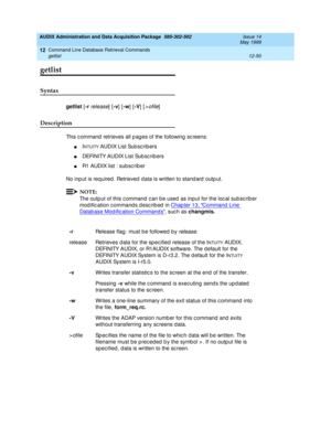 Page 266AUDIX Administration and Data Acquisition Package  585-302-502  Issue 14
May 1999
Command Line Database Retrieval Commands 
12-50 getlist 
12
getlist
Syntax 
getlist
 [-r release] [-v
] [-w
] [-V
] [>ofile] 
Description 
This c ommand  retrieves all p ag es of the following sc reens: 
nINTUITY AU D I X L is t  Su b sc r i b e r s
nDEFINITY AUDIX List Sub sc rib ers 
nR1 AUDIX list : sub sc rib er 
No inp ut is required . Retrieved  data is written to stand ard outp ut. 
NOTE:
The outp ut of this c ommand...