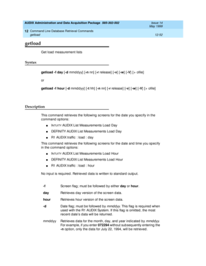 Page 268AUDIX Administration and Data Acquisition Package  585-302-502  Issue 14
May 1999
Command Line Database Retrieval Commands 
12-52 getload 
12
12
12getload
Get load  measurement lists 
Syntax 
getload -f day
 [-d
 mmd dyy] [-n 
nn]  [-r 
release]  [-v
] [-w
] [-V
] [> ofile]
or
getload -f hour
 [-d
 mmddyy] [-t
 hh]  [-n
 nn]  [-r
 release] [-v
] [-w
] [-V
] [> ofile]
Description 
This c ommand  retrieves the following  sc reens for the date you sp ec ify in the 
c ommand  op tions: 
nINTUITY AUDIX List...