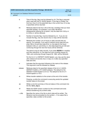 Page 269AUDIX Administration and Data Acquisition Package  585-302-502  Issue 14
May 1999
Command Line Database Retrieval Commands 
12-53 getload 
12
-t
Time of the d ay; flag  must b e followed  b y hh. This flag  is req uired  
when used  with the R1 AUDIX System. If this flag  is omitted , the 
first hour (hour 0) of the sp ec ified  d ay or the c urrent hour (if no d ay 
is sp ec ified ) will b e returned . 
hh Retrieves d ata for the hour (
hh) of the day (mmddyy) that you have 
sp ec ified  alread y. For...