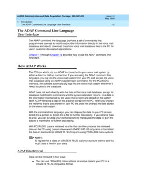 Page 28AUDIX Administration and Data Acquisition Package  585-302-502  Issue 14
May 1999
Introduction 
1-2 The ADAP Command Line Language User Interface 
1
The ADAP Command Line Language 
User Interface 
The ADAP c ommand  line lang uage p rovid es a set of c ommand s that 
p rog rammers c an use to modify sub sc rib er information d irec tly in the voic e mail 
d atab ase and  also to d ownload  d ata from voic e mail d atab ase files to the PC for 
use in c ustomer-develop ed  ap p lic ations. 
Chapter 11...