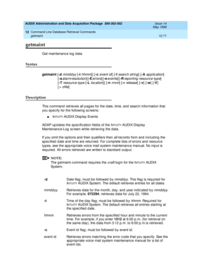 Page 287AUDIX Administration and Data Acquisition Package  585-302-502  Issue 14
May 1999
Command Line Database Retrieval Commands 
12-71 getmaint 
12
getmaint
Get maintenanc e log  d ata 
Syntax 
getmaint
 [-d mmddyy [-t hhmm]] [-c
 event id] [-f search string] [-A
 ap p lic ation]  
[-a
 
alarm resolution] [-E
 errors] [-e
 events] [-R rep orting -resourc e-typ e]                 
[-T 
resourc e-typ e [-L loc ation]] [-n nnnn] [-r release] [-v
] [-w
] [-V
] 
[
> ofile] 
Description 
This c ommand  retrieves...