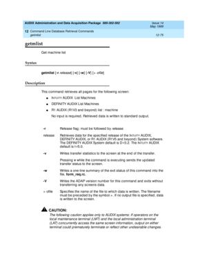 Page 291AUDIX Administration and Data Acquisition Package  585-302-502  Issue 14
May 1999
Command Line Database Retrieval Commands 
12-75 getmlist 
12
getmlist
Get machine list 
Syntax 
getmlist 
[-r release] [-v
] [-w
] [-V
] [> ofile] 
Description 
This c ommand  retrieves all p ag es for the following  sc reen: 
nINTUITY AUDIX  List Mac hines
nDEFINITY AUDIX List Mac hines
nR1 AUDIX (R1V3 and  b eyond ) list : mac hine
No inp ut is required . Retrieved  data is written to stand ard outp ut. 
!CAUTION:
The...