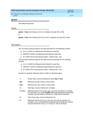 Page 293AUDIX Administration and Data Acquisition Package  585-302-502  Issue 14
May 1999
Command Line Database Retrieval Commands 
12-77 getnet 
12
getnet
Get network load  d ata 
Syntax 
getnet
  -f
 day
 [-d
 mmdd yy] [-n 
nn] [-r 
release] [-v
] [-w
] [-V
] [>ofile]
or
getnet
  -f hour
 [-d
 mmddyy] [-h 
hh]  [-n 
nn]  [-r
 release]  [-v
] [-w
] [-V
]  [ > ofile]
Description 
This c ommand  retrieves d ata for the d ate sp ec ified  for the following  sc reens: 
nINTUITY AUDIX List Measurements Network-Load...