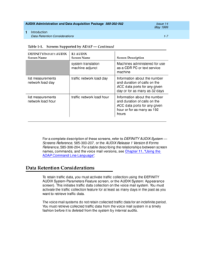 Page 33AUDIX Administration and Data Acquisition Package  585-302-502  Issue 14
May 1999
Introduction 
1-7 Data Retention Considerations 
1
For a c omp lete d esc rip tion of these sc reens, refer to D EFI N I TY AU D I X Sys t e m  —  
Sc reens Referenc e
, 585-300-207, or the AUDIX Release 1 Version 8 Forms 
Re f e re n c e
, 585-306-204. For a tab le d esc rib ing  the relationship s b etween sc reen 
names, c ommand s, and the voic e mail versions, see Chap ter 11, Using  the 
ADAP Command  Line Lang uag e....