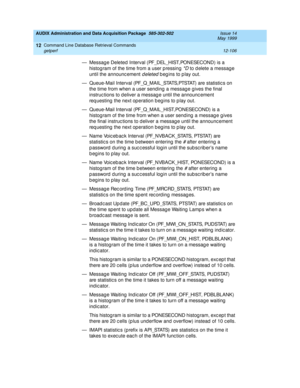 Page 322AUDIX Administration and Data Acquisition Package  585-302-502  Issue 14
May 1999
Command Line Database Retrieval Commands 
12-106 getperf 
12
— M e s s a g e  D e le t e d  I n t e r v a l ( PF_D EL _H I ST, PON ESEC O N D )  i s a  
histog ram of the time from a user p ressing 
*D to d elete a messag e 
until the announc ement 
deleted b eg ins to p lay out. 
— Queue-Mail Interval (PF_Q_MAIL_STATS,PTSTAT) are statistic s on 
the time from when a user sending  a messag e g ives the final 
instruc tions...