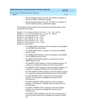 Page 323AUDIX Administration and Data Acquisition Package  585-302-502  Issue 14
May 1999
Command Line Database Retrieval Commands 
12-107 getperf 
12
— Network Messag e Delivery Time (PF_DD_STATS) are statistic s on 
the time to d eliver a networked  message.
— Network Messag e Delivery Time (PF_DD_HIST) is a histog ram of 
the time it takes to d eliver a networked  message.
The histog ram has 20 b uc kets that are org anized  ac c ord ing  to d elivery d elay 
intervals as shown b elow:
Buc kets 1 -12: 5...