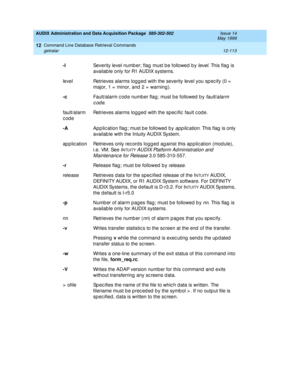 Page 329AUDIX Administration and Data Acquisition Package  585-302-502  Issue 14
May 1999
Command Line Database Retrieval Commands 
12-113 getralar 
12
-l
Severity level numb er; flag  must b e followed  b y level. This flag  is 
availab le only for R1 AUDIX systems.
level Retrieves alarms logg ed  with the severity level you sp ec ify (0 =  
major, 1 =  minor, and  2 =  warning ). 
-c
Fault/alarm c od e number flag; must b e followed  b y 
fault/alarm 
code
. 
fault/alarm 
codeRetrieves alarms logg ed  with the...