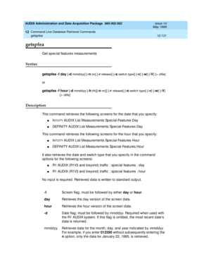 Page 347AUDIX Administration and Data Acquisition Package  585-302-502  Issue 14
May 1999
Command Line Database Retrieval Commands 
12-131 getspfea 
12
getspfea
Get sp ec ial features measurements 
Syntax 
getspfea -f day [-d mmddyy] [-n nn]  [-r release]  [-s switc h typ e]  [-v] [-w] [-V] [> ofile]
or
getspfea -f hour
 [-d mmddyy [-h hh] [-n nn]] [-r release]  [-s switc h typ e] [-v] [-w] [-V]
[ >  ofile]
Description 
This c ommand  retrieves the following  sc reens for the date that you spec ify: 
nINTUITY...