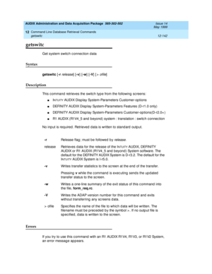 Page 358AUDIX Administration and Data Acquisition Package  585-302-502  Issue 14
May 1999
Command Line Database Retrieval Commands 
12-142 getswitc 
12
getswitc
Get system switc h c onnec tion data 
Syntax 
getswitc
 [-r
 release] [-v
] [-w
] [-V
] [> ofile] 
Description 
This c ommand  retrieves the switc h typ e from the following  sc reens: 
nINTUITY AUDIX Disp lay System-Parameters Customer-op tions
nDEFINITY AUDIX Disp lay System-Parameters Features (D-r1.0 only)
nDEFINITY AUDIX Disp lay System-Parameters...