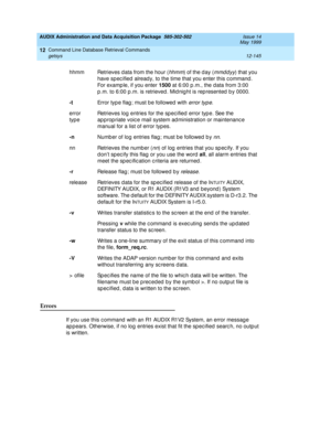 Page 361AUDIX Administration and Data Acquisition Package  585-302-502  Issue 14
May 1999
Command Line Database Retrieval Commands 
12-145 getsys 
12
Errors 
If you use this c ommand  with an R1 AUDIX R1V2 System, an error messag e 
ap p ears. Otherwise, if no log  entries exist that fit the sp ec ified  searc h, no outp ut 
is written. hhmm Retrieves d ata from the hour (
hhmm) of the d ay (mmddyy) that you 
have sp ec ified  alread y, to the time that you enter this c ommand . 
For examp le, if you enter 1500...