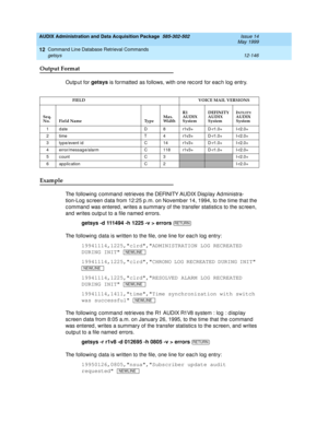 Page 362AUDIX Administration and Data Acquisition Package  585-302-502  Issue 14
May 1999
Command Line Database Retrieval Commands 
12-146 getsys 
12
Output Format
Outp ut for getsys
 is formatted  as follows, with one rec ord  for eac h log entry.
Example 
The following c ommand retrieves the DEFINITY AUDIX Disp lay Ad ministra-
tion-Log  sc reen d ata from 12:25 p .m. on Novemb er 14, 1994, to the time that the 
c ommand  was entered , writes a summary of the transfer statistic s to the sc reen, 
and  writes...