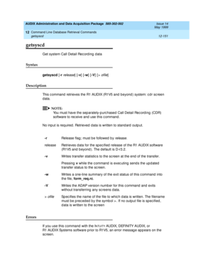 Page 367AUDIX Administration and Data Acquisition Package  585-302-502  Issue 14
May 1999
Command Line Database Retrieval Commands 
12-151 getsyscd 
12
getsyscd
Get system Call Detail Rec ord ing  d ata 
Syntax 
getsyscd
 [-r release] [-v
] [-w
] [-V
] [> ofile] 
Description 
This c ommand  retrieves the R1 AUDIX (R1V5 and  b eyond ) system: c d r sc reen 
data. 
NOTE:
You must have the sep arately-p urc hased  Call Detail Rec ord ing  (CDR) 
software to rec eive and  use this c ommand . 
No inp ut is required ....