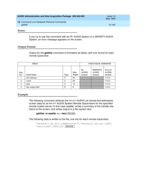 Page 376AUDIX Administration and Data Acquisition Package  585-302-502  Issue 14
May 1999
Command Line Database Retrieval Commands 
12-160 gettlist 
12
Errors 
If you try to use this c ommand  with an R1 AUDIX System or a DEFINITY AUDIX 
System, an error message appears on the screen. 
Output Format
Outp ut for the gettlist
 c ommand  is formatted  as follow, with one rec ord  for eac h 
remote sub sc rib er.
Example 
The following c ommand retrieves the INTUITY AUDIX List remote-text-ad d resses 
sc reen d ata...